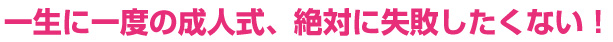 一生に一度の成人式、絶対に失敗したくない
